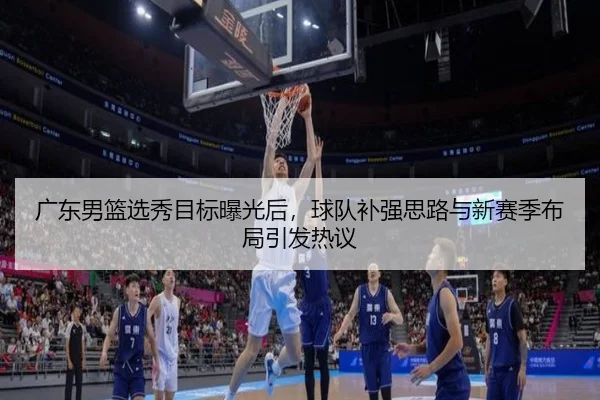 广东男篮选秀目标曝光后，球队补强思路与新赛季布局引发热议 - jiuyou